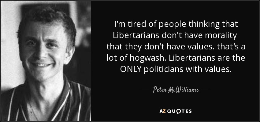 I'm tired of people thinking that Libertarians don't have morality- that they don't have values. that's a lot of hogwash. Libertarians are the ONLY politicians with values. - Peter McWilliams