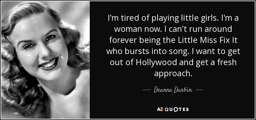 I'm tired of playing little girls. I'm a woman now. I can't run around forever being the Little Miss Fix It who bursts into song. I want to get out of Hollywood and get a fresh approach. - Deanna Durbin