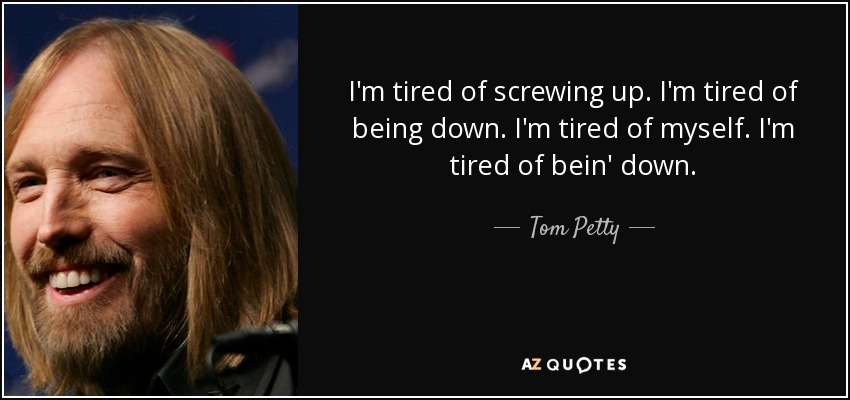 I'm tired of screwing up. I'm tired of being down. I'm tired of myself. I'm tired of bein' down. - Tom Petty