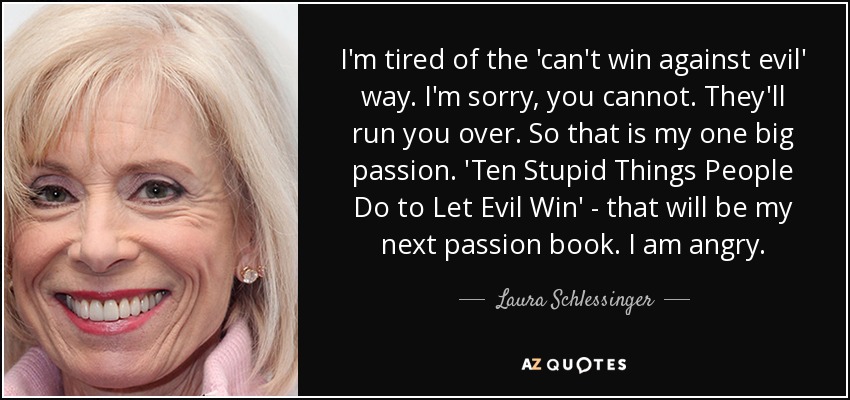 I'm tired of the 'can't win against evil' way. I'm sorry, you cannot. They'll run you over. So that is my one big passion. 'Ten Stupid Things People Do to Let Evil Win' - that will be my next passion book. I am angry. - Laura Schlessinger