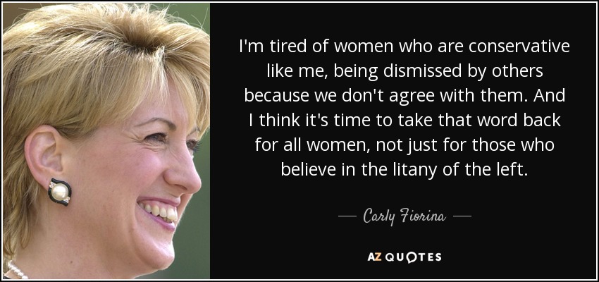 I'm tired of women who are conservative like me, being dismissed by others because we don't agree with them. And I think it's time to take that word back for all women, not just for those who believe in the litany of the left. - Carly Fiorina