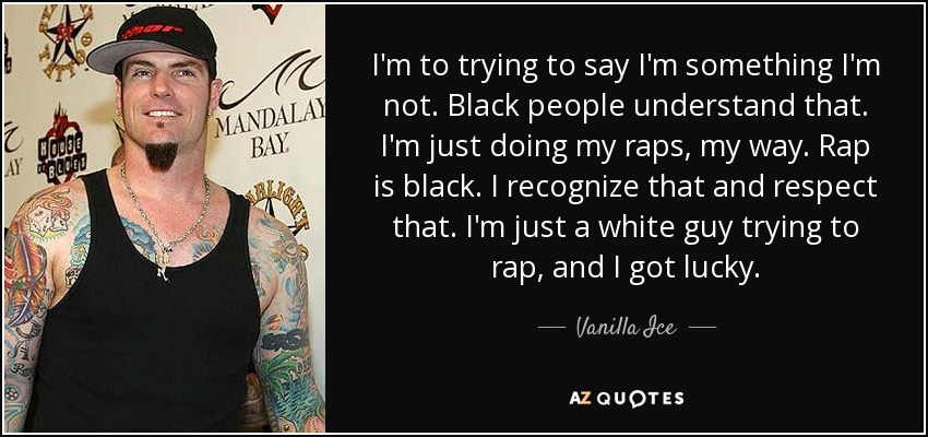I'm to trying to say I'm something I'm not. Black people understand that. I'm just doing my raps, my way. Rap is black. I recognize that and respect that. I'm just a white guy trying to rap, and I got lucky. - Vanilla Ice