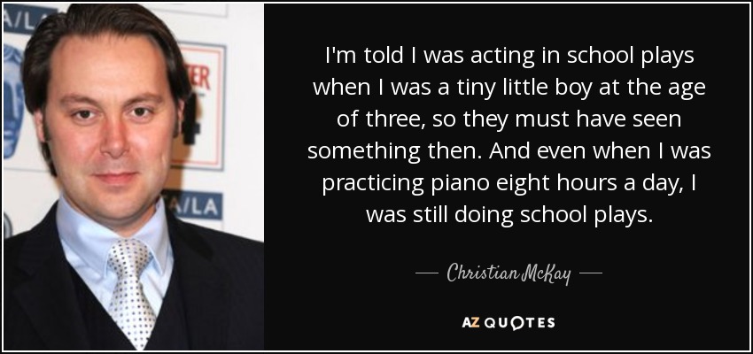 I'm told I was acting in school plays when I was a tiny little boy at the age of three, so they must have seen something then. And even when I was practicing piano eight hours a day, I was still doing school plays. - Christian McKay