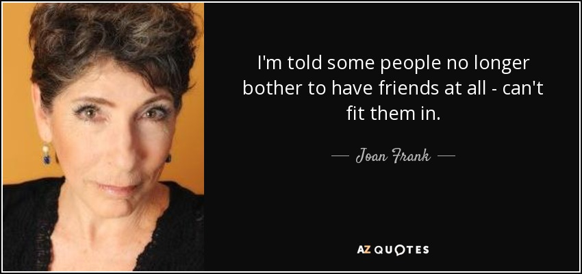 I'm told some people no longer bother to have friends at all - can't fit them in. - Joan Frank