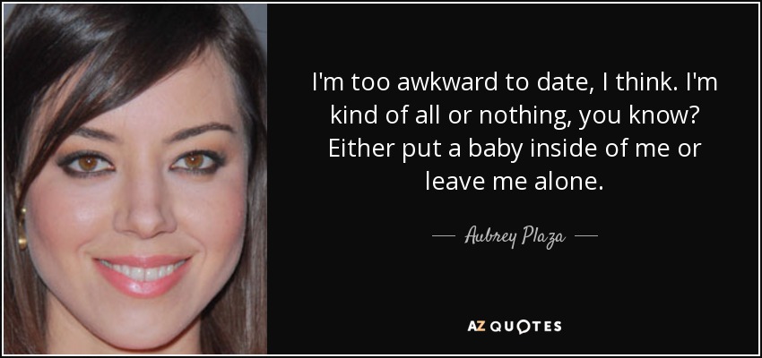 I'm too awkward to date, I think. I'm kind of all or nothing, you know? Either put a baby inside of me or leave me alone. - Aubrey Plaza