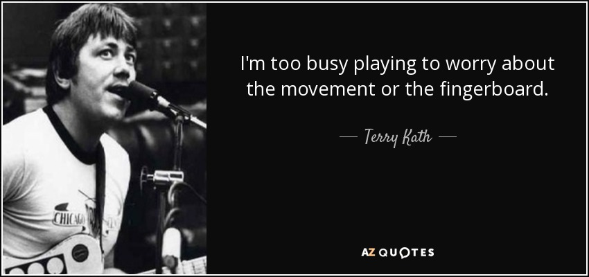 I'm too busy playing to worry about the movement or the fingerboard. - Terry Kath