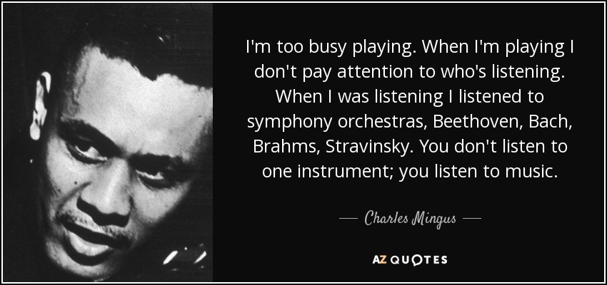 I'm too busy playing. When I'm playing I don't pay attention to who's listening. When I was listening I listened to symphony orchestras, Beethoven, Bach, Brahms, Stravinsky. You don't listen to one instrument; you listen to music. - Charles Mingus