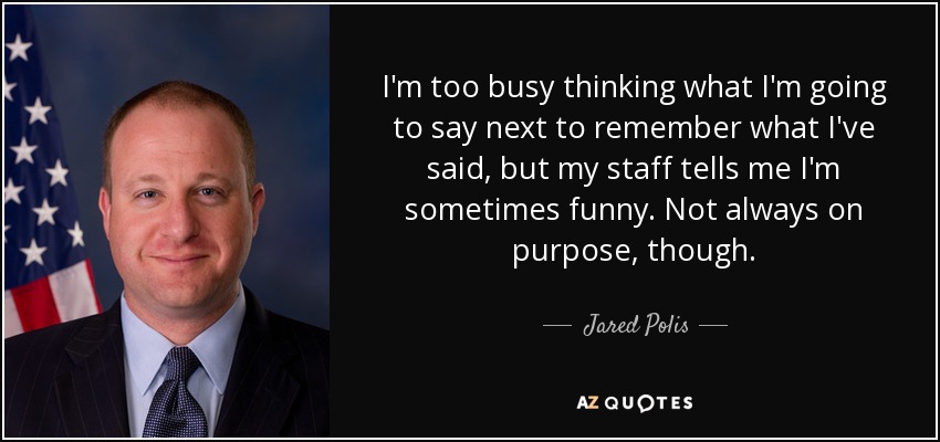 I'm too busy thinking what I'm going to say next to remember what I've said, but my staff tells me I'm sometimes funny. Not always on purpose, though. - Jared Polis