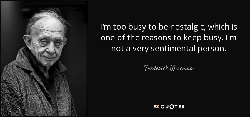 I'm too busy to be nostalgic, which is one of the reasons to keep busy. I'm not a very sentimental person. - Frederick Wiseman