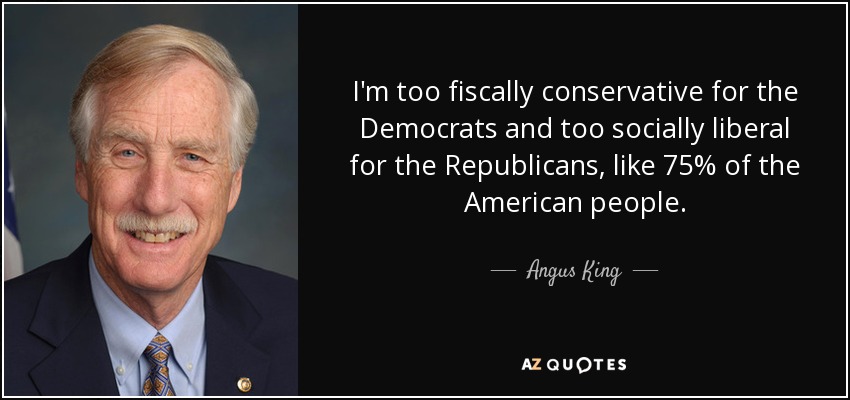 I'm too fiscally conservative for the Democrats and too socially liberal for the Republicans, like 75% of the American people. - Angus King