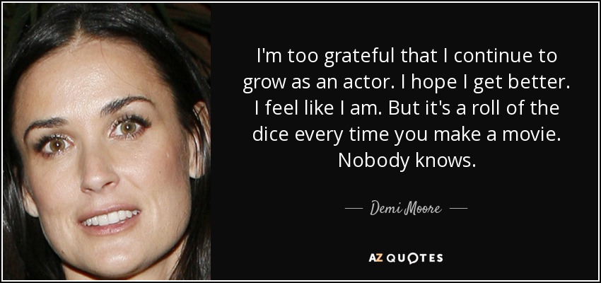 I'm too grateful that I continue to grow as an actor. I hope I get better. I feel like I am. But it's a roll of the dice every time you make a movie. Nobody knows. - Demi Moore