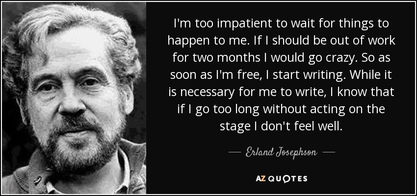 I'm too impatient to wait for things to happen to me. If I should be out of work for two months I would go crazy. So as soon as I'm free, I start writing. While it is necessary for me to write, I know that if I go too long without acting on the stage I don't feel well. - Erland Josephson