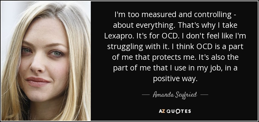 I'm too measured and controlling - about everything. That's why I take Lexapro. It's for OCD. I don't feel like I'm struggling with it. I think OCD is a part of me that protects me. It's also the part of me that I use in my job, in a positive way. - Amanda Seyfried