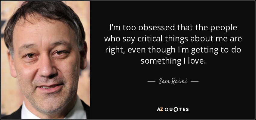 I'm too obsessed that the people who say critical things about me are right, even though I'm getting to do something I love. - Sam Raimi