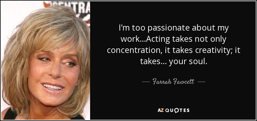 I'm too passionate about my work...Acting takes not only concentration, it takes creativity; it takes... your soul. - Farrah Fawcett