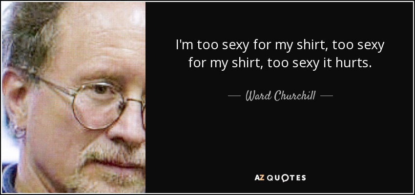 I'm too sexy for my shirt, too sexy for my shirt, too sexy it hurts. - Ward Churchill