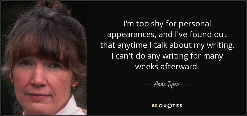 I'm too shy for personal appearances, and I've found out that anytime I talk about my writing, I can't do any writing for many weeks afterward. - Anne Tyler