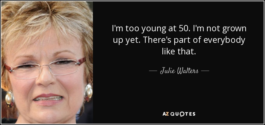 I'm too young at 50. I'm not grown up yet. There's part of everybody like that. - Julie Walters