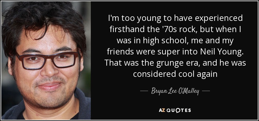 I'm too young to have experienced firsthand the '70s rock, but when I was in high school, me and my friends were super into Neil Young. That was the grunge era, and he was considered cool again - Bryan Lee O'Malley