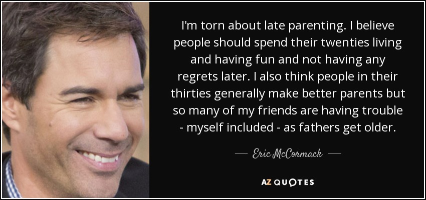 I'm torn about late parenting. I believe people should spend their twenties living and having fun and not having any regrets later. I also think people in their thirties generally make better parents but so many of my friends are having trouble - myself included - as fathers get older. - Eric McCormack