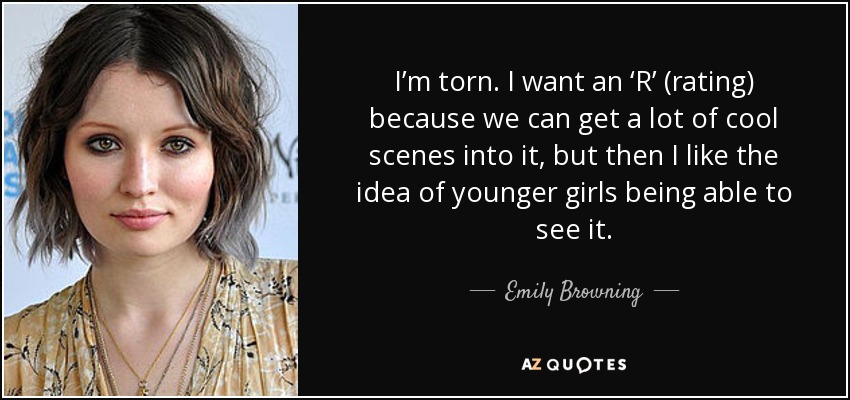I’m torn. I want an ‘R’ (rating) because we can get a lot of cool scenes into it, but then I like the idea of younger girls being able to see it. - Emily Browning