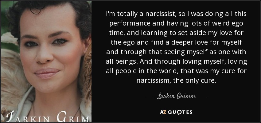 I'm totally a narcissist, so I was doing all this performance and having lots of weird ego time, and learning to set aside my love for the ego and find a deeper love for myself and through that seeing myself as one with all beings. And through loving myself, loving all people in the world, that was my cure for narcissism, the only cure. - Larkin Grimm