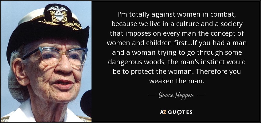 I'm totally against women in combat, because we live in a culture and a society that imposes on every man the concept of women and children first...If you had a man and a woman trying to go through some dangerous woods, the man's instinct would be to protect the woman. Therefore you weaken the man. - Grace Hopper