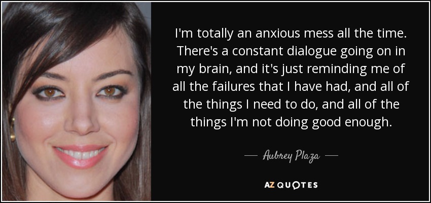 I'm totally an anxious mess all the time. There's a constant dialogue going on in my brain, and it's just reminding me of all the failures that I have had, and all of the things I need to do, and all of the things I'm not doing good enough. - Aubrey Plaza