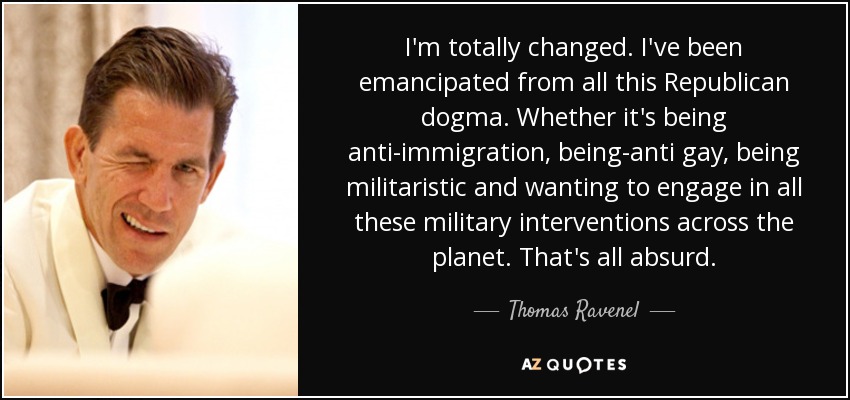 I'm totally changed. I've been emancipated from all this Republican dogma. Whether it's being anti-immigration, being-anti gay, being militaristic and wanting to engage in all these military interventions across the planet. That's all absurd. - Thomas Ravenel