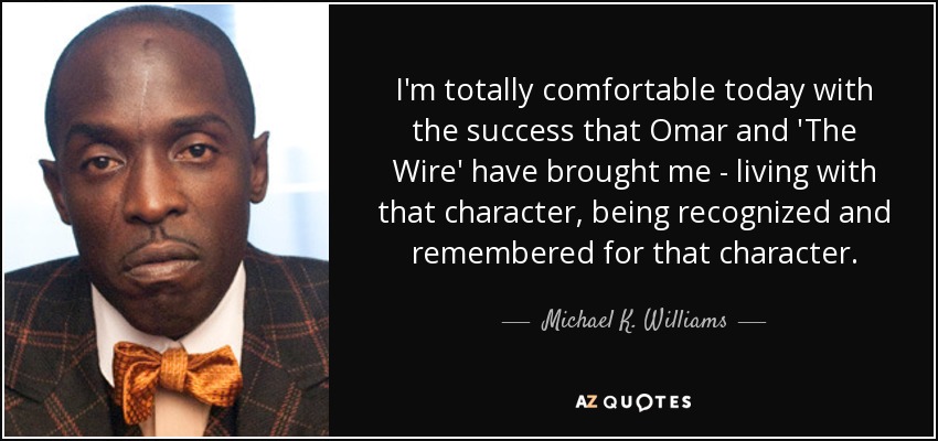 I'm totally comfortable today with the success that Omar and 'The Wire' have brought me - living with that character, being recognized and remembered for that character. - Michael K. Williams
