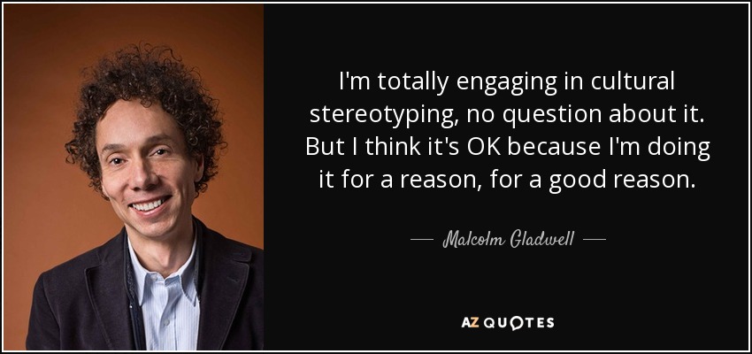 I'm totally engaging in cultural stereotyping, no question about it. But I think it's OK because I'm doing it for a reason, for a good reason. - Malcolm Gladwell