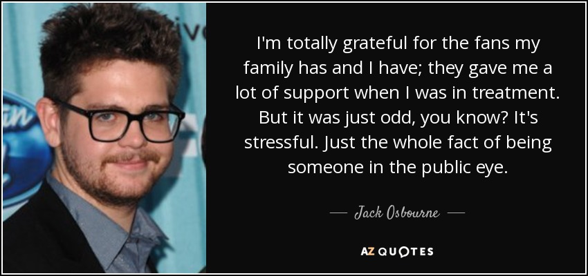 I'm totally grateful for the fans my family has and I have; they gave me a lot of support when I was in treatment. But it was just odd, you know? It's stressful. Just the whole fact of being someone in the public eye. - Jack Osbourne