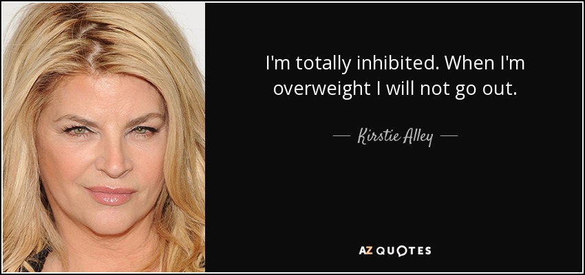 I'm totally inhibited. When I'm overweight I will not go out. - Kirstie Alley