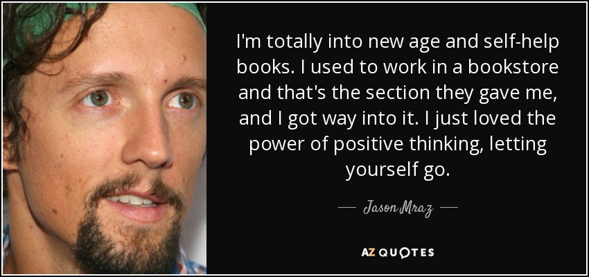 I'm totally into new age and self-help books. I used to work in a bookstore and that's the section they gave me, and I got way into it. I just loved the power of positive thinking, letting yourself go. - Jason Mraz