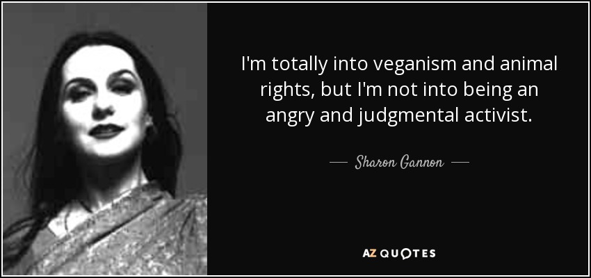 I'm totally into veganism and animal rights, but I'm not into being an angry and judgmental activist. - Sharon Gannon