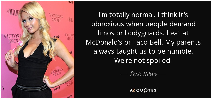 I'm totally normal. I think it's obnoxious when people demand limos or bodyguards. I eat at McDonald's or Taco Bell. My parents always taught us to be humble. We're not spoiled. - Paris Hilton