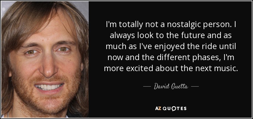 I'm totally not a nostalgic person. I always look to the future and as much as I've enjoyed the ride until now and the different phases, I'm more excited about the next music. - David Guetta