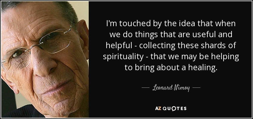 I'm touched by the idea that when we do things that are useful and helpful - collecting these shards of spirituality - that we may be helping to bring about a healing. - Leonard Nimoy