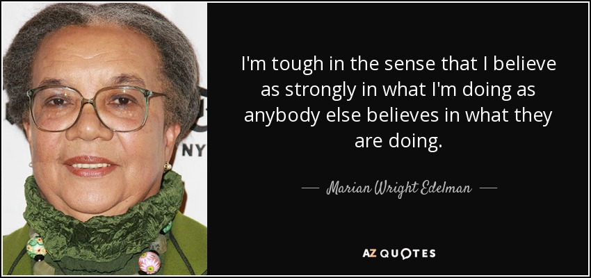 I'm tough in the sense that I believe as strongly in what I'm doing as anybody else believes in what they are doing. - Marian Wright Edelman