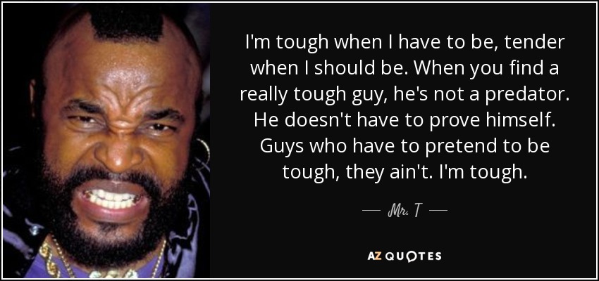 I'm tough when I have to be, tender when I should be. When you find a really tough guy, he's not a predator. He doesn't have to prove himself. Guys who have to pretend to be tough, they ain't. I'm tough. - Mr. T