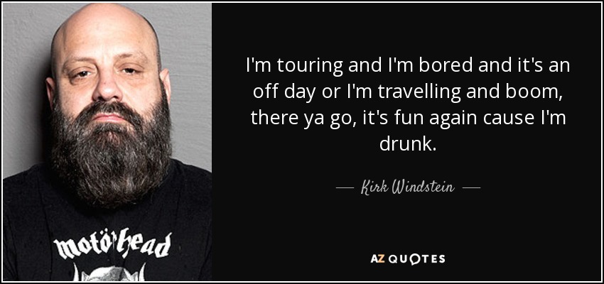 I'm touring and I'm bored and it's an off day or I'm travelling and boom, there ya go, it's fun again cause I'm drunk. - Kirk Windstein