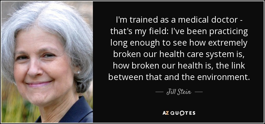 I'm trained as a medical doctor - that's my field: I've been practicing long enough to see how extremely broken our health care system is, how broken our health is, the link between that and the environment. - Jill Stein