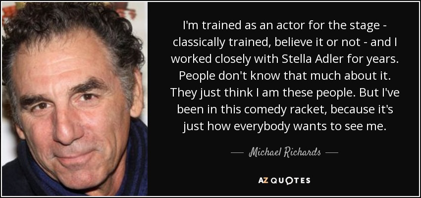 I'm trained as an actor for the stage - classically trained, believe it or not - and I worked closely with Stella Adler for years. People don't know that much about it. They just think I am these people. But I've been in this comedy racket, because it's just how everybody wants to see me. - Michael Richards