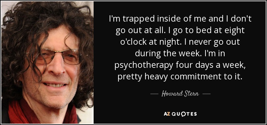 I'm trapped inside of me and I don't go out at all. I go to bed at eight o'clock at night. I never go out during the week. I'm in psychotherapy four days a week, pretty heavy commitment to it. - Howard Stern