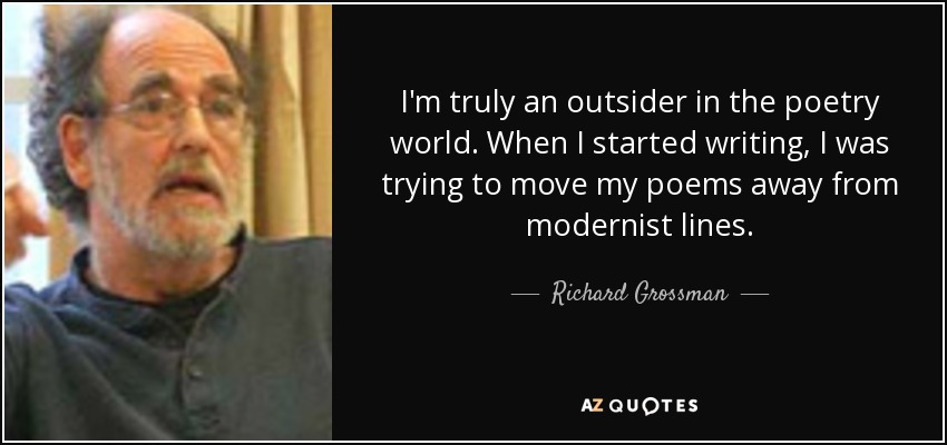 I'm truly an outsider in the poetry world. When I started writing, I was trying to move my poems away from modernist lines. - Richard Grossman