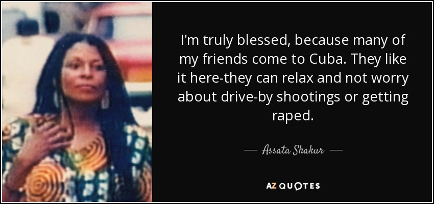 I'm truly blessed, because many of my friends come to Cuba. They like it here-they can relax and not worry about drive-by shootings or getting raped. - Assata Shakur