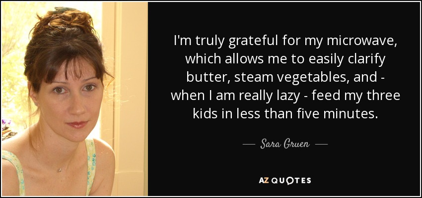 I'm truly grateful for my microwave, which allows me to easily clarify butter, steam vegetables, and - when I am really lazy - feed my three kids in less than five minutes. - Sara Gruen