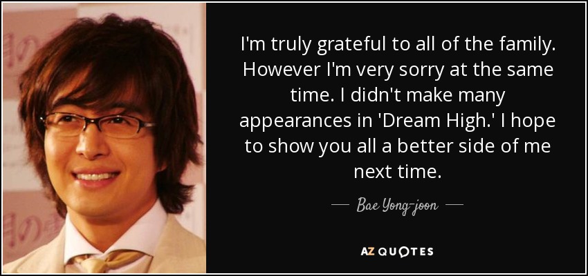I'm truly grateful to all of the family. However I'm very sorry at the same time. I didn't make many appearances in 'Dream High.' I hope to show you all a better side of me next time. - Bae Yong-joon