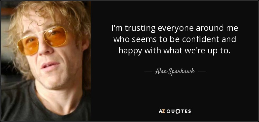 I'm trusting everyone around me who seems to be confident and happy with what we're up to. - Alan Sparhawk