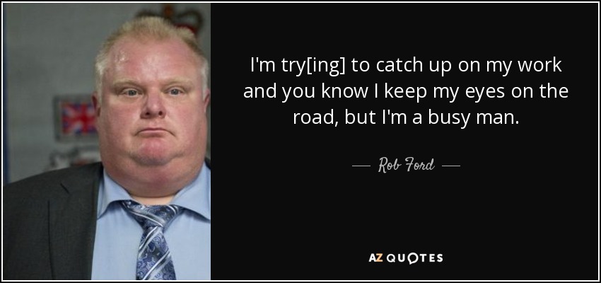 I'm try[ing] to catch up on my work and you know I keep my eyes on the road, but I'm a busy man. - Rob Ford